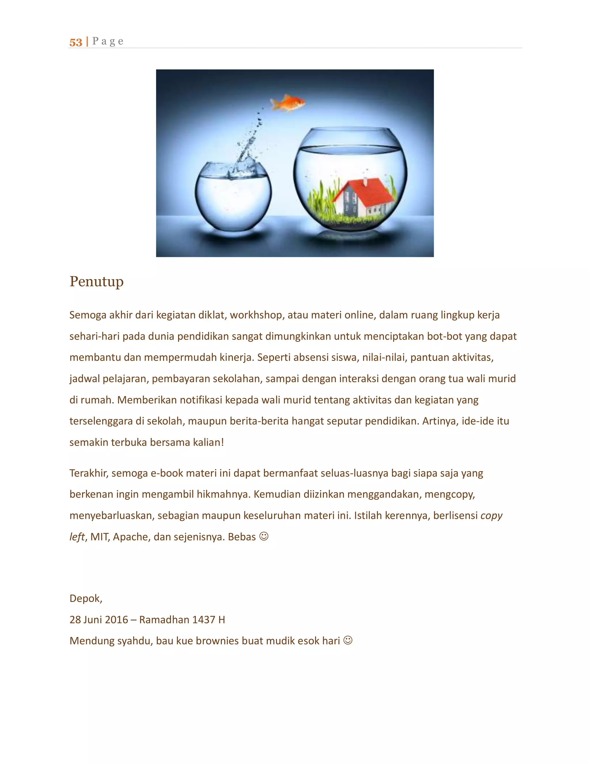 53 | P a g e
Penutup
Semoga akhir dari kegiatan diklat, workhshop, atau materi online, dalam ruang lingkup kerja
sehari-hari pada dunia pendidikan sangat dimungkinkan untuk menciptakan bot-bot yang dapat
membantu dan mempermudah kinerja. Seperti absensi siswa, nilai-nilai, pantuan aktivitas,
jadwal pelajaran, pembayaran sekolahan, sampai dengan interaksi dengan orang tua wali murid
di rumah. Memberikan notifikasi kepada wali murid tentang aktivitas dan kegiatan yang
terselenggara di sekolah, maupun berita-berita hangat seputar pendidikan. Artinya, ide-ide itu
semakin terbuka bersama kalian!
Terakhir, semoga e-book materi ini dapat bermanfaat seluas-luasnya bagi siapa saja yang
berkenan ingin mengambil hikmahnya. Kemudian diizinkan menggandakan, mengcopy,
menyebarluaskan, sebagian maupun keseluruhan materi ini. Istilah kerennya, berlisensi copy
left, MIT, Apache, dan sejenisnya. Bebas 
Depok,
28 Juni 2016 – Ramadhan 1437 H
Mendung syahdu, bau kue brownies buat mudik esok hari 
 