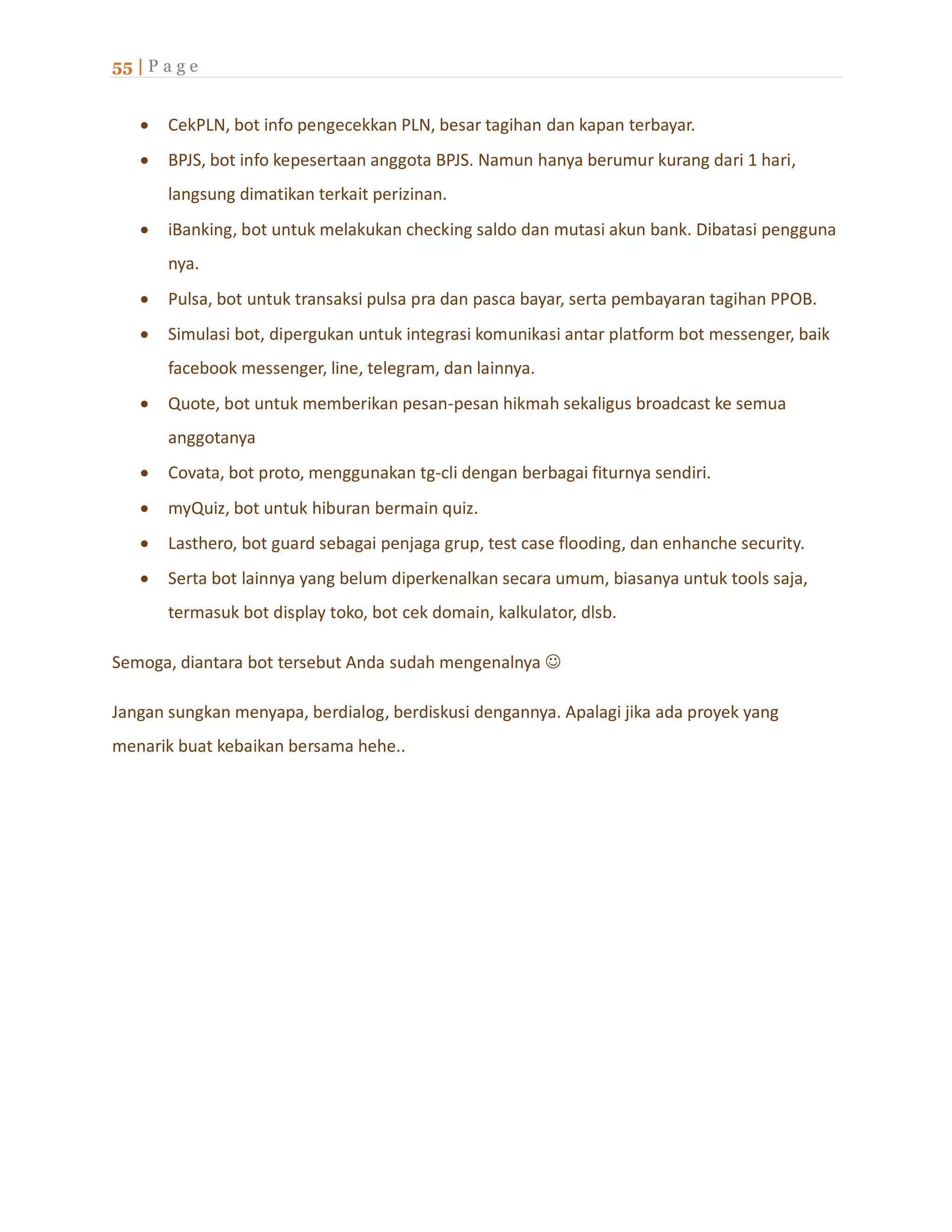 55 | P a g e
 CekPLN, bot info pengecekkan PLN, besar tagihan dan kapan terbayar.
 BPJS, bot info kepesertaan anggota BPJS. Namun hanya berumur kurang dari 1 hari,
langsung dimatikan terkait perizinan.
 iBanking, bot untuk melakukan checking saldo dan mutasi akun bank. Dibatasi pengguna
nya.
 Pulsa, bot untuk transaksi pulsa pra dan pasca bayar, serta pembayaran tagihan PPOB.
 Simulasi bot, dipergukan untuk integrasi komunikasi antar platform bot messenger, baik
facebook messenger, line, telegram, dan lainnya.
 Quote, bot untuk memberikan pesan-pesan hikmah sekaligus broadcast ke semua
anggotanya
 Covata, bot proto, menggunakan tg-cli dengan berbagai fiturnya sendiri.
 myQuiz, bot untuk hiburan bermain quiz.
 Lasthero, bot guard sebagai penjaga grup, test case flooding, dan enhanche security.
 Serta bot lainnya yang belum diperkenalkan secara umum, biasanya untuk tools saja,
termasuk bot display toko, bot cek domain, kalkulator, dlsb.
Semoga, diantara bot tersebut Anda sudah mengenalnya 
Jangan sungkan menyapa, berdialog, berdiskusi dengannya. Apalagi jika ada proyek yang
menarik buat kebaikan bersama hehe..
 