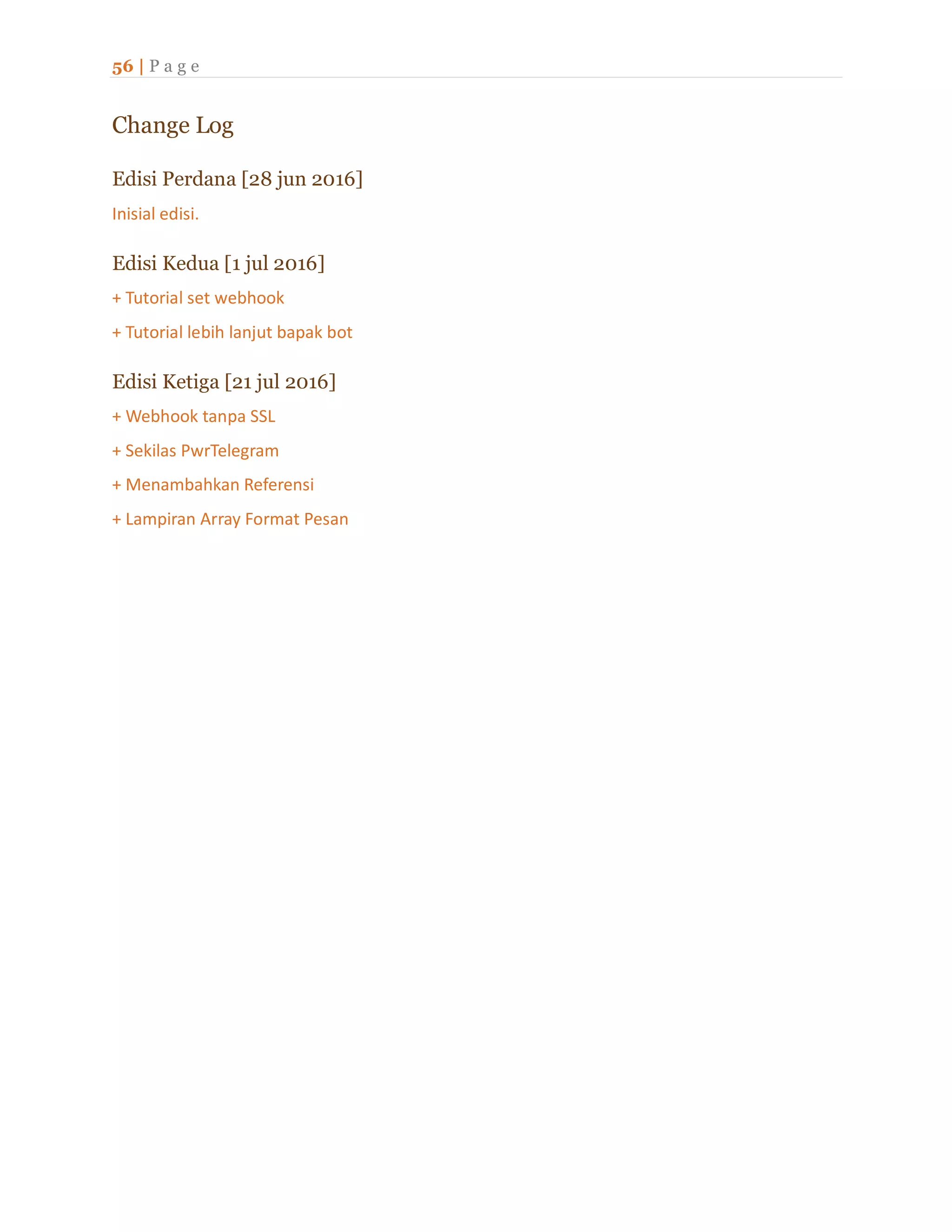 56 | P a g e
Change Log
Edisi Perdana [28 jun 2016]
Inisial edisi.
Edisi Kedua [1 jul 2016]
+ Tutorial set webhook
+ Tutorial lebih lanjut bapak bot
Edisi Ketiga [21 jul 2016]
+ Webhook tanpa SSL
+ Sekilas PwrTelegram
+ Menambahkan Referensi
+ Lampiran Array Format Pesan
 