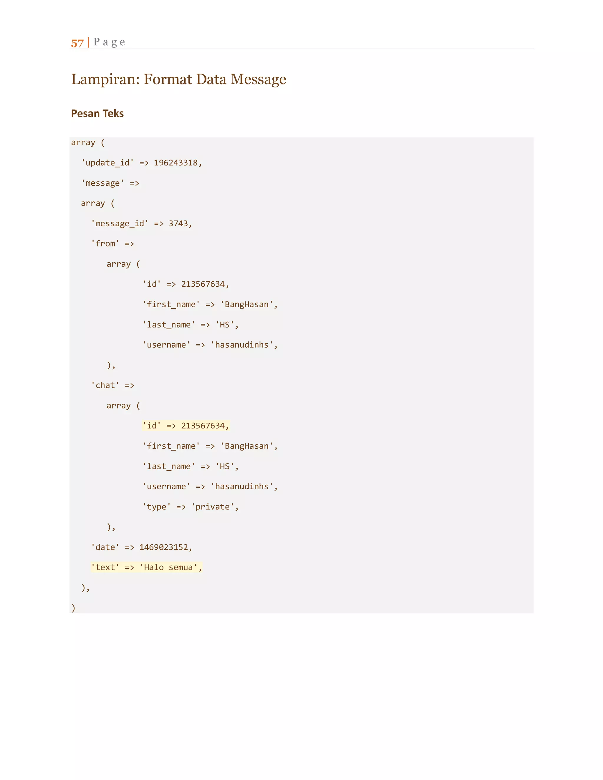 57 | P a g e
Lampiran: Format Data Message
Pesan Teks
array (
'update_id' => 196243318,
'message' =>
array (
'message_id' => 3743,
'from' =>
array (
'id' => 213567634,
'first_name' => 'BangHasan',
'last_name' => 'HS',
'username' => 'hasanudinhs',
),
'chat' =>
array (
'id' => 213567634,
'first_name' => 'BangHasan',
'last_name' => 'HS',
'username' => 'hasanudinhs',
'type' => 'private',
),
'date' => 1469023152,
'text' => 'Halo semua',
),
)
 