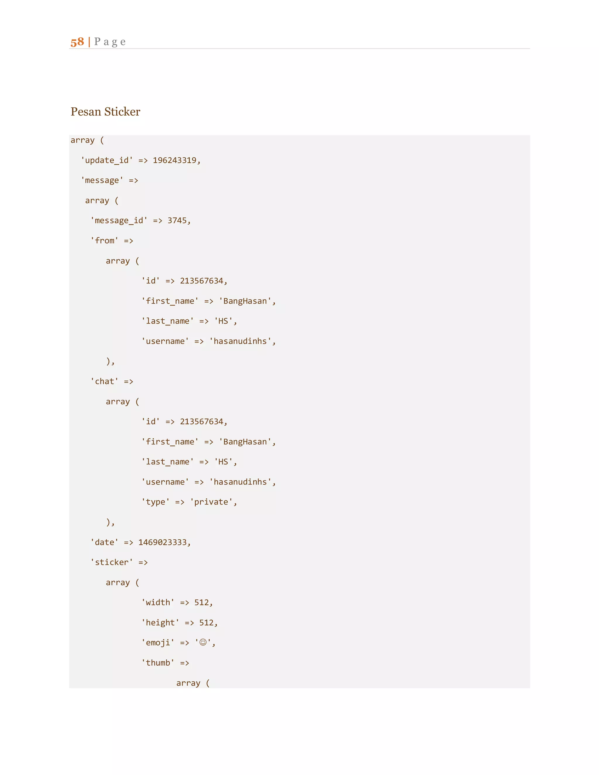 58 | P a g e
Pesan Sticker
array (
'update_id' => 196243319,
'message' =>
array (
'message_id' => 3745,
'from' =>
array (
'id' => 213567634,
'first_name' => 'BangHasan',
'last_name' => 'HS',
'username' => 'hasanudinhs',
),
'chat' =>
array (
'id' => 213567634,
'first_name' => 'BangHasan',
'last_name' => 'HS',
'username' => 'hasanudinhs',
'type' => 'private',
),
'date' => 1469023333,
'sticker' =>
array (
'width' => 512,
'height' => 512,
'emoji' => '',
'thumb' =>
array (
 