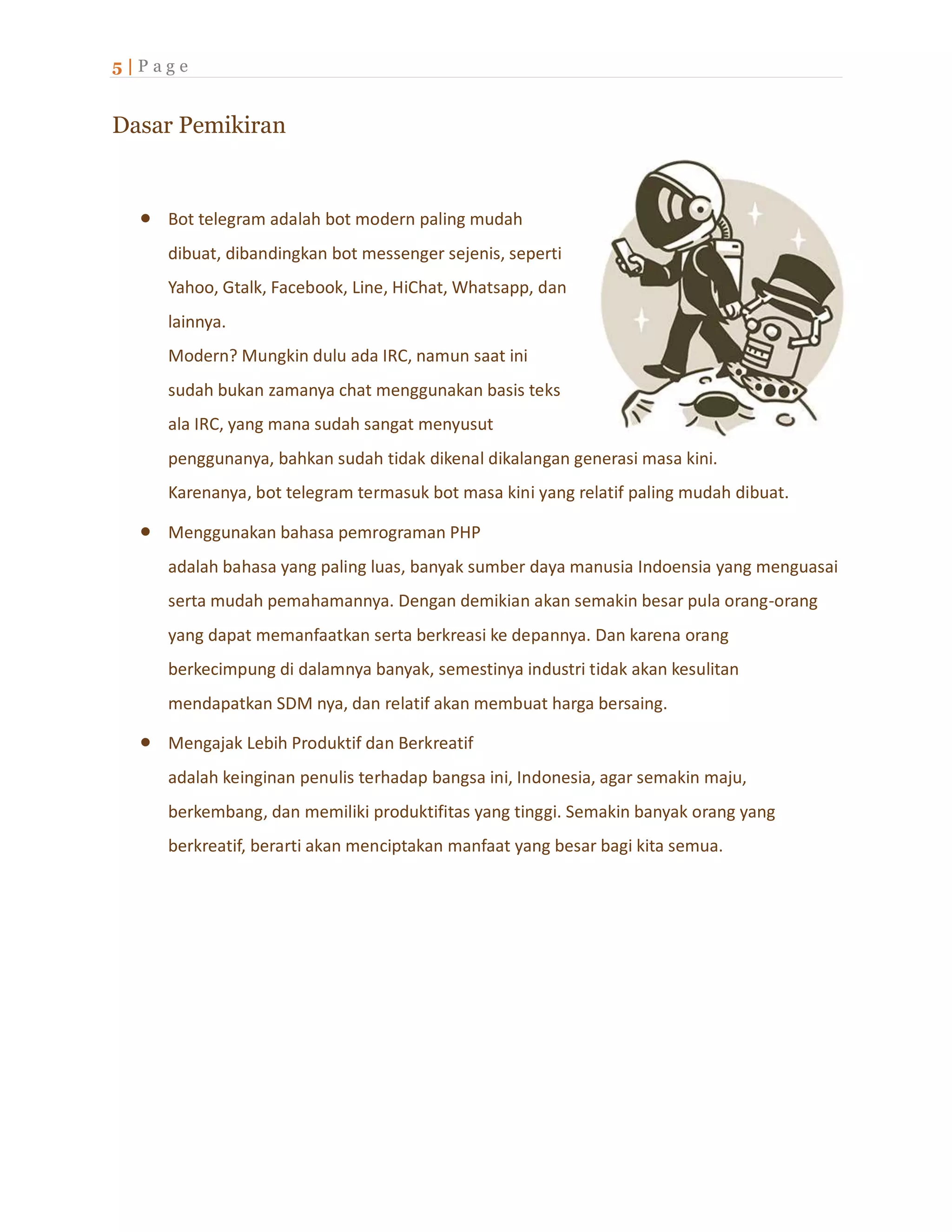 5 | P a g e
Dasar Pemikiran
 Bot telegram adalah bot modern paling mudah
dibuat, dibandingkan bot messenger sejenis, seperti
Yahoo, Gtalk, Facebook, Line, HiChat, Whatsapp, dan
lainnya.
Modern? Mungkin dulu ada IRC, namun saat ini
sudah bukan zamanya chat menggunakan basis teks
ala IRC, yang mana sudah sangat menyusut
penggunanya, bahkan sudah tidak dikenal dikalangan generasi masa kini.
Karenanya, bot telegram termasuk bot masa kini yang relatif paling mudah dibuat.
 Menggunakan bahasa pemrograman PHP
adalah bahasa yang paling luas, banyak sumber daya manusia Indoensia yang menguasai
serta mudah pemahamannya. Dengan demikian akan semakin besar pula orang-orang
yang dapat memanfaatkan serta berkreasi ke depannya. Dan karena orang
berkecimpung di dalamnya banyak, semestinya industri tidak akan kesulitan
mendapatkan SDM nya, dan relatif akan membuat harga bersaing.
 Mengajak Lebih Produktif dan Berkreatif
adalah keinginan penulis terhadap bangsa ini, Indonesia, agar semakin maju,
berkembang, dan memiliki produktifitas yang tinggi. Semakin banyak orang yang
berkreatif, berarti akan menciptakan manfaat yang besar bagi kita semua.
 