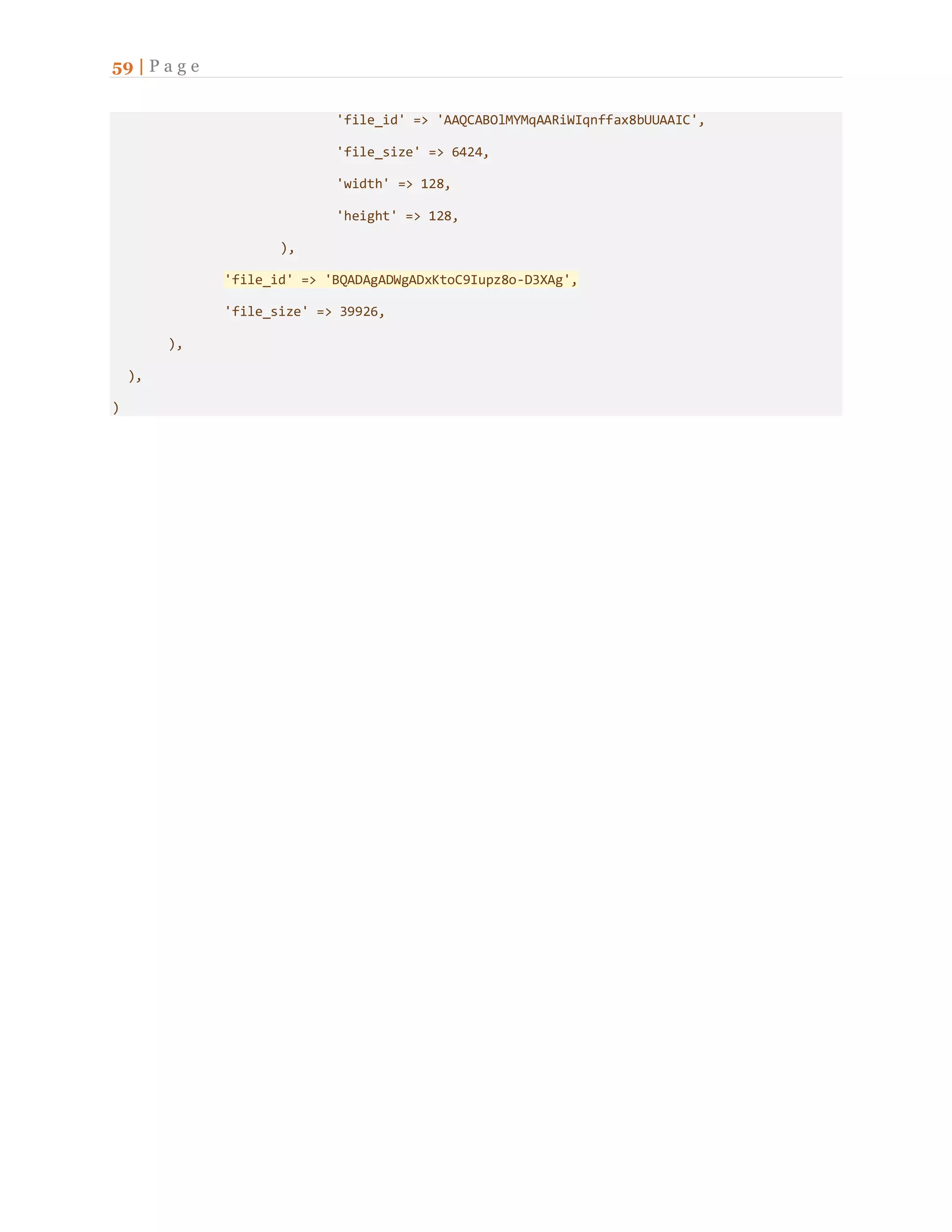 59 | P a g e
'file_id' => 'AAQCABOlMYMqAARiWIqnffax8bUUAAIC',
'file_size' => 6424,
'width' => 128,
'height' => 128,
),
'file_id' => 'BQADAgADWgADxKtoC9Iupz8o-D3XAg',
'file_size' => 39926,
),
),
)
 