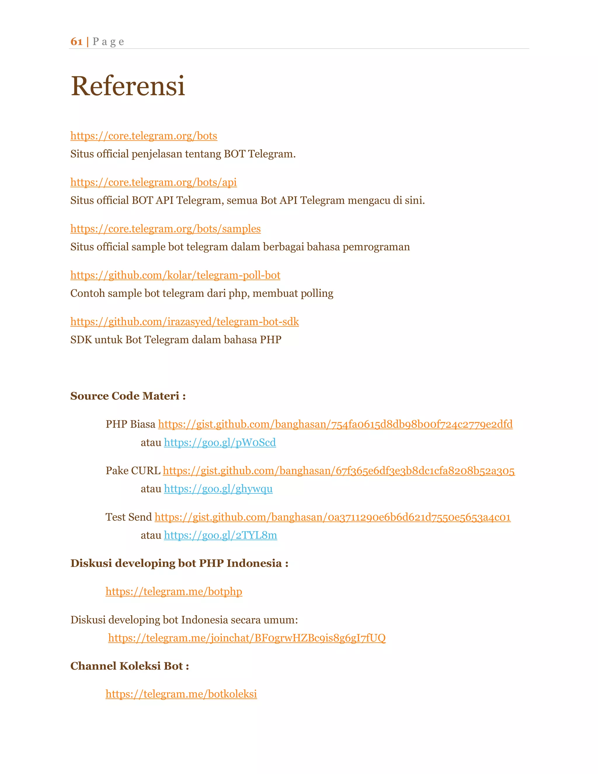 61 | P a g e
Referensi
https://core.telegram.org/bots
Situs official penjelasan tentang BOT Telegram.
https://core.telegram.org/bots/api
Situs official BOT API Telegram, semua Bot API Telegram mengacu di sini.
https://core.telegram.org/bots/samples
Situs official sample bot telegram dalam berbagai bahasa pemrograman
https://github.com/kolar/telegram-poll-bot
Contoh sample bot telegram dari php, membuat polling
https://github.com/irazasyed/telegram-bot-sdk
SDK untuk Bot Telegram dalam bahasa PHP
Source Code Materi :
PHP Biasa https://gist.github.com/banghasan/754fa0615d8db98b00f724c2779e2dfd
atau https://goo.gl/pW0Scd
Pake CURL https://gist.github.com/banghasan/67f365e6df3e3b8dc1cfa8208b52a305
atau https://goo.gl/ghywqu
Test Send https://gist.github.com/banghasan/0a3711290e6b6d621d7550e5653a4c01
atau https://goo.gl/2TYL8m
Diskusi developing bot PHP Indonesia :
https://telegram.me/botphp
Diskusi developing bot Indonesia secara umum:
https://telegram.me/joinchat/BF0grwHZBc9is8g6gI7fUQ
Channel Koleksi Bot :
https://telegram.me/botkoleksi
 