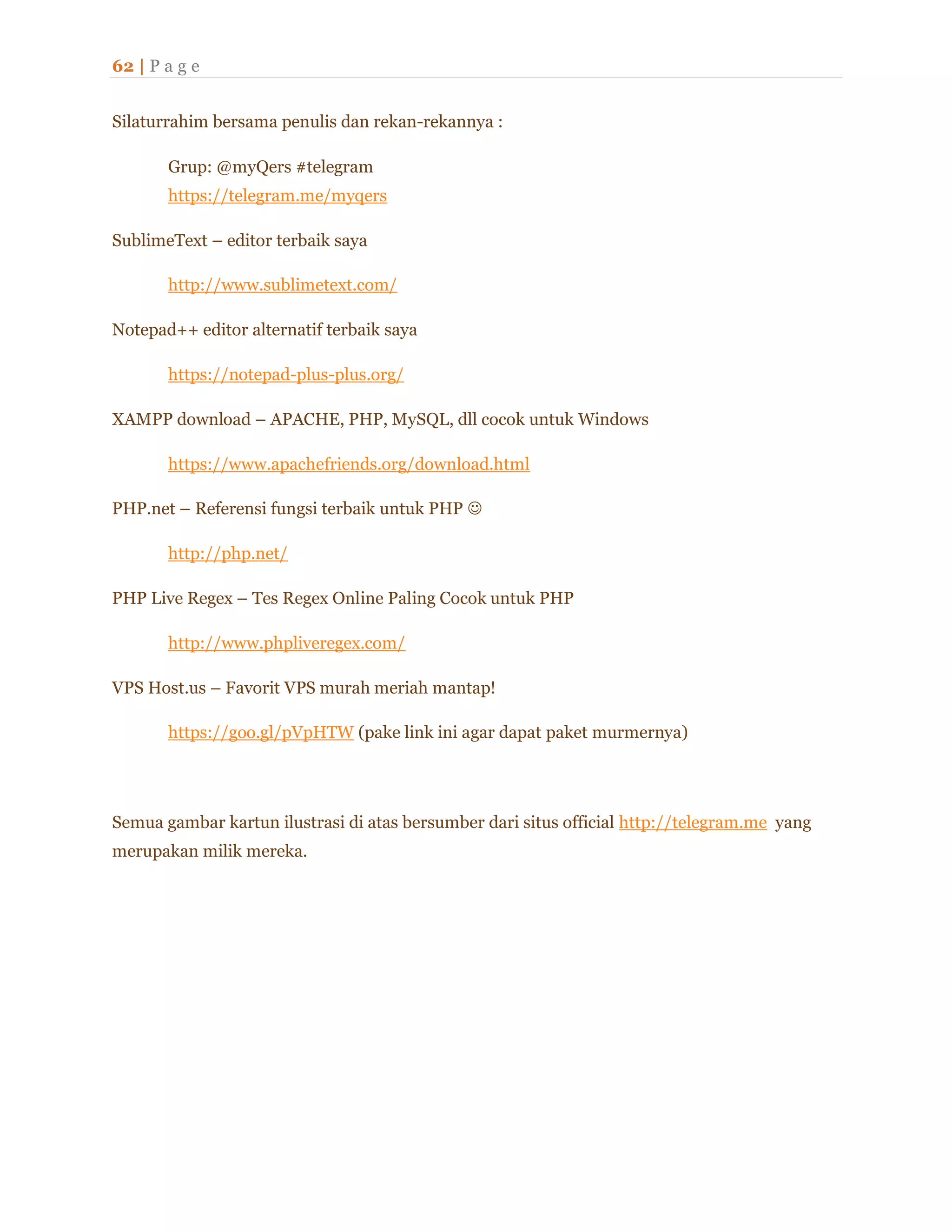 62 | P a g e
Silaturrahim bersama penulis dan rekan-rekannya :
Grup: @myQers #telegram
https://telegram.me/myqers
SublimeText – editor terbaik saya
http://www.sublimetext.com/
Notepad++ editor alternatif terbaik saya
https://notepad-plus-plus.org/
XAMPP download – APACHE, PHP, MySQL, dll cocok untuk Windows
https://www.apachefriends.org/download.html
PHP.net – Referensi fungsi terbaik untuk PHP 
http://php.net/
PHP Live Regex – Tes Regex Online Paling Cocok untuk PHP
http://www.phpliveregex.com/
VPS Host.us – Favorit VPS murah meriah mantap!
https://goo.gl/pVpHTW (pake link ini agar dapat paket murmernya)
Semua gambar kartun ilustrasi di atas bersumber dari situs official http://telegram.me yang
merupakan milik mereka.
 
