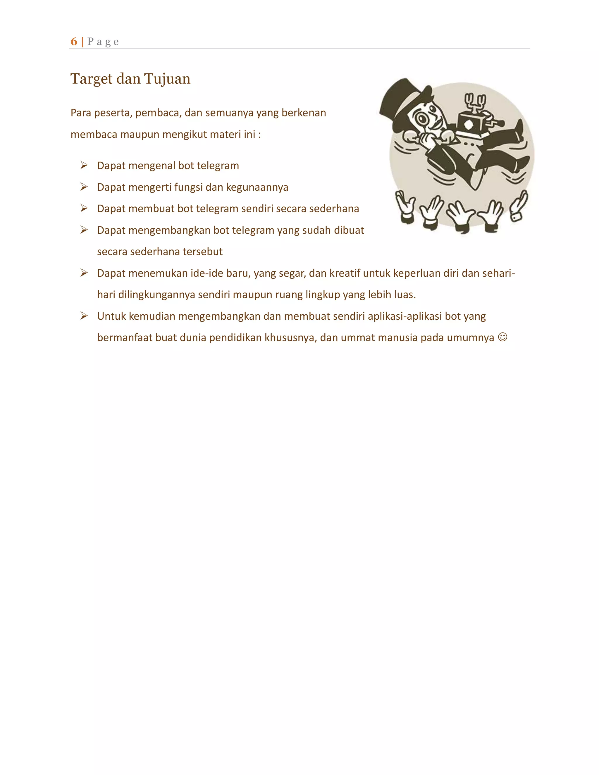 6 | P a g e
Target dan Tujuan
Para peserta, pembaca, dan semuanya yang berkenan
membaca maupun mengikut materi ini :
 Dapat mengenal bot telegram
 Dapat mengerti fungsi dan kegunaannya
 Dapat membuat bot telegram sendiri secara sederhana
 Dapat mengembangkan bot telegram yang sudah dibuat
secara sederhana tersebut
 Dapat menemukan ide-ide baru, yang segar, dan kreatif untuk keperluan diri dan sehari-
hari dilingkungannya sendiri maupun ruang lingkup yang lebih luas.
 Untuk kemudian mengembangkan dan membuat sendiri aplikasi-aplikasi bot yang
bermanfaat buat dunia pendidikan khususnya, dan ummat manusia pada umumnya 
 