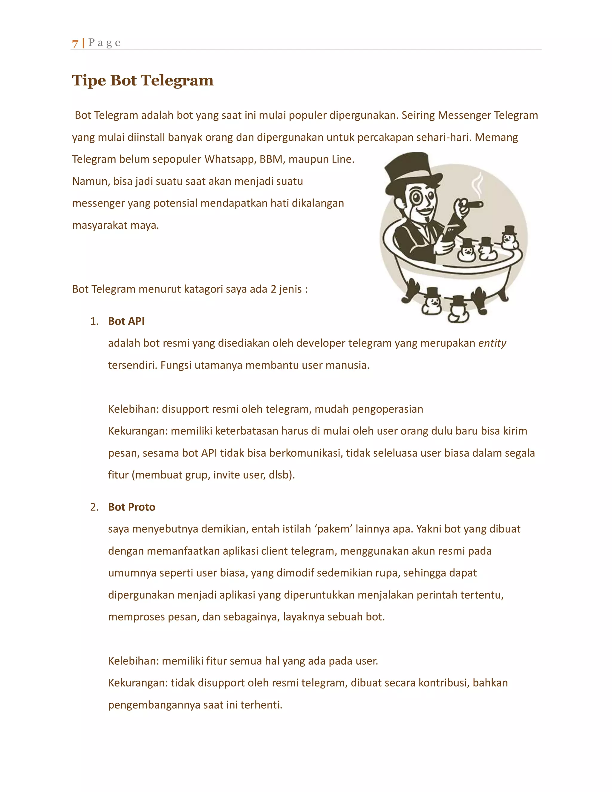 7 | P a g e
Tipe Bot Telegram
Bot Telegram adalah bot yang saat ini mulai populer dipergunakan. Seiring Messenger Telegram
yang mulai diinstall banyak orang dan dipergunakan untuk percakapan sehari-hari. Memang
Telegram belum sepopuler Whatsapp, BBM, maupun Line.
Namun, bisa jadi suatu saat akan menjadi suatu
messenger yang potensial mendapatkan hati dikalangan
masyarakat maya.
Bot Telegram menurut katagori saya ada 2 jenis :
1. Bot API
adalah bot resmi yang disediakan oleh developer telegram yang merupakan entity
tersendiri. Fungsi utamanya membantu user manusia.
Kelebihan: disupport resmi oleh telegram, mudah pengoperasian
Kekurangan: memiliki keterbatasan harus di mulai oleh user orang dulu baru bisa kirim
pesan, sesama bot API tidak bisa berkomunikasi, tidak seleluasa user biasa dalam segala
fitur (membuat grup, invite user, dlsb).
2. Bot Proto
saya menyebutnya demikian, entah istilah ‘pakem’ lainnya apa. Yakni bot yang dibuat
dengan memanfaatkan aplikasi client telegram, menggunakan akun resmi pada
umumnya seperti user biasa, yang dimodif sedemikian rupa, sehingga dapat
dipergunakan menjadi aplikasi yang diperuntukkan menjalakan perintah tertentu,
memproses pesan, dan sebagainya, layaknya sebuah bot.
Kelebihan: memiliki fitur semua hal yang ada pada user.
Kekurangan: tidak disupport oleh resmi telegram, dibuat secara kontribusi, bahkan
pengembangannya saat ini terhenti.
 