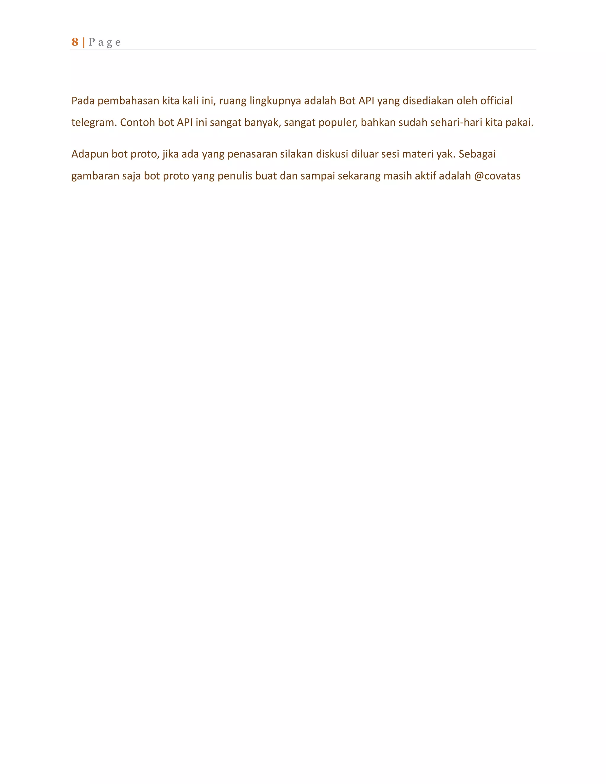 8 | P a g e
Pada pembahasan kita kali ini, ruang lingkupnya adalah Bot API yang disediakan oleh official
telegram. Contoh bot API ini sangat banyak, sangat populer, bahkan sudah sehari-hari kita pakai.
Adapun bot proto, jika ada yang penasaran silakan diskusi diluar sesi materi yak. Sebagai
gambaran saja bot proto yang penulis buat dan sampai sekarang masih aktif adalah @covatas
 