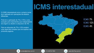 ICMS interestadual
contato@simtax.com.br (11) 95730 7800 www.SimTax.com.br
O ICMS interestadual como o próprio nome
diz é aplicado em operações de estados
diferentes.
Pode ter a aplicação de 7% e 12% e uma
exceção para importantes que independente
da origem ou destino a alíquota é de 4%.
Para as alíquotas de 7% e 12% existem
uma regra bem simples que irei explicar nas
próximas paginas.
 