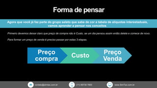contato@simtax.com.br (11) 95730 7800 www.SimTax.com.br
Forma de pensar
Agora que você já faz parte do grupo seleto que sabe de cor a tabela de alíquotas interestaduais,
vamos aprender a pensar nos conceitos.
Primeiro devemos deixar claro que preço de compra não é Custo, se um dia pensou assim então delete e comece de novo.
Para formar um preço de venda é preciso passar por estas 3 etapas.
Preço
compra
Custo
Preço
Venda
 