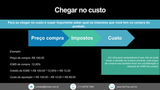 contato@simtax.com.br (11) 95730 7800 www.SimTax.com.br
Chegar no custo
Para se chegar no custo é super importante saber qual os impostos que você tem na compra do
produto.
Exemplo:
Preço de compra: R$ 100,00
ICMS de compra 12,00%
Crédito de ICMS = R$ 100,00 * 12,00% = R$ 12,00
Custo de aquisição = R$ 100,00 – R$ 12,00 = R$ 88,00
Um dica para compradores é que não se pode
tomar a decisão de compra somente pelo preço
de compra mas também levar em consideração a
alíquota de ICMS da compra
Preço compra Impostos Custo
 
