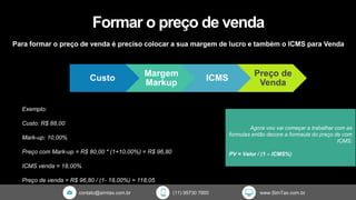 contato@simtax.com.br (11) 95730 7800 www.SimTax.com.br
Formar o preço de venda
Para formar o preço de venda é preciso colocar a sua margem de lucro e também o ICMS para Venda
Exemplo:
Custo: R$ 88,00
Mark-up: 10,00%
Preço com Mark-up = R$ 80,00 * (1+10,00%) = R$ 96,80
ICMS venda = 18,00%
Preço de venda = R$ 96,80 / (1- 18,00%) = 118,05
Agora vou vai começar a trabalhar com as
formulas então decore a formaula do preço de com
ICMS:
PV = Valor / (1 – ICMS%)
Custo
Margem
Markup
ICMS
Preço de
Venda
 