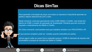 contato@simtax.com.br (11) 95730 7800 www.SimTax.com.br
Dicas SimTax
Para aprender a formação de preço com todos os impostos é importante aprender as
partes e depois relaciona-las com o todo.
Neste momento você esta aprendendo sobre ICMS Débito e Crédito, mas ainda tem
dentro do ICMS o modelo de aplicação de Substituição Tributária que tem como pré
requisito o entendimento de Débito e Crédito.
Em Outro momento você também terá que trabalhar também com PSI/COFINS e IPI.
O que parece complexo pode ser simples quando entendido por partes.
Vamos agora voltar ao nosso foco e entender porque o ICMS é chamado de imposto não
acumulativo e porque do conceito de Débito e Crédito.
 