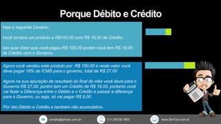 contato@simtax.com.br (11) 95730 7800 www.SimTax.com.br
Porque Débito e Crédito
Veja o seguinte Cenário:
Você compra um produto a R$100,00 com R$ 18,00 de Crédito.
Isto quer dizer que você pagou R$ 100,00 porém você tem R$ 18,00
de Crédito com o Governo
Agora você vendeu este produto por R$ 150,00 e neste valor você
deve pagar 18% de ICMS para o governo, total de R$ 27,00
Agora na sua apuração de resultado do final do mês você deve para o
Governo R$ 27,00, porém tem um Crédito de R$ 18,00, portanto você
vai fazer a Diferença entre o Débito e o Crédito e passar a diferença
para o Governo, ou seja, só vai pagar R$ 9,00.
Por isto Débito e Crédito e também não acumulativo.
 