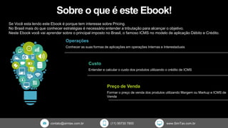 Sobre o que é este Ebook!
Se Você esta lendo este Ebook é porque tem interesse sobre Pricing.
No Brasil mais do que conhecer estratégias é necessário entender a tributação para alcançar o objetivo.
Neste Ebook você vai aprender sobre o principal imposto no Brasil, o famoso ICMS no modelo de aplicação Débito e Crédito.
Operações
Conhecer as suas formas de aplicações em operações Internas e Interestaduais
Custo
Entender e calcular o custo dos produtos utilizando o crédito de ICMS
Preço de Venda
Formar o preço de venda dos produtos utilizando Margem ou Markup e ICMS de
Venda
contato@simtax.com.br (11) 95730 7800 www.SimTax.com.br
 