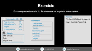 contato@simtax.com.br (11) 95730 7800 www.SimTax.com.br
Exercício
Forme o preço de venda do Produto com as seguinte informações:
Margem=LucroBruto/PreçodeVenda
PV=Custo/(1-(ICMSVenda%+Margem%)
Fórmula
 