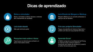 Baixe o simulador
Baixe o simulador e efetue calculos e entenda
até o fechamento do resultado
Pesquise mais sobre o tema
Faça busca na internet para conhecer um
pouco mais sobre o tema.
Leia todo ebook
Não pule nenhuma parte
Leia Ebook de Margem e Markup
Margem eMarkup é um conceito antecessor a
este por isto lei também.
Aprenda Excel
O Melhor amigo de um profissional de Pricing
é o famoso excel, nenhum sistema é
construido sem testes de cenários e o excel é
a melhor ferramenta para isto.
Crie seu próprio Simulador
Pegue uma planilha em branco e faça todo o
cenário com ela com sua próprias fórmulas.
Dicas de aprendizado
 