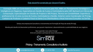 EsteebookfoiconstruidoporJiovanniCoelho.
Pricing-Treinamento,ConsultoriaeAuditoria
contato@simtax.com.br (11) 95730 7800 www.SimTax.com.br
Formação MBA em Controladoria e Auditoria Financeira pela FGV, MBA em Planejamento Estratégico e
Inteligência em Negócios, Especialista em Gestão de Custos e Controladoria pela USP, Bacharel em Ciência da
Computação, Especialização em Gestão de Projetos e MS Project, Técnico em Contabilidade. Experiência
profissional de 12 anos na área de Custos, Controladoria e Gestão. Anterior como Coordenador de Pricing,
Cadastro de Produtos e Cadastro Fiscal na Santa Cruz Distribuidora e Atual Instrutor/Consultor na SimTax.
Simtax uma empresa de Consultoria e treinamentos em Formação de Preço de venda (Pricing).
Movida pelo desafio de desenvolver profissionais, que possam impulsionar o desenvolvimento e sustentabilidade de seus negócios.
Quer aprender mais sobre Pricing?
Entre em contato e participe de nosso treinamento.
 