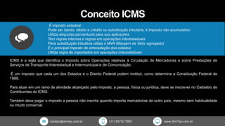contato@simtax.com.br (11) 95730 7800 www.SimTax.com.br
Conceito ICMS
É imposto estadual
Pode ser Isento, débito e crédito ou substituição tributária, é imposto não acumulativo
Utiliza alíquotas percentuais para sua aplicações
Tem regras internas e regras em operações interestaduais
Para substituição tributária utiliza o MVA (Margem de Valor agregado)
É o principal imposto de arrecadação dos estados
Utiliza regra de importados em operações interestaduais
ICMS é a sigla que identifica o Imposto sobre Operações relativas à Circulação de Mercadorias e sobre Prestações de
Serviços de Transporte Interestadual e Intermunicipal e de Comunicação.
É um imposto que cada um dos Estados e o Distrito Federal podem instituir, como determina a Constituição Federal de
1988.
Para atuar em um ramo de atividade alcançado pelo imposto, a pessoa, física ou jurídica, deve se inscrever no Cadastro de
Contribuintes do ICMS.
Também deve pagar o imposto a pessoa não inscrita quando importa mercadorias de outro país, mesmo sem habitualidade
ou intuito comercial.
 