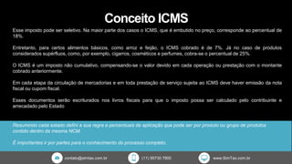 contato@simtax.com.br (11) 95730 7800 www.SimTax.com.br
Conceito ICMS
Resumindo cada estado defini a sua regra e percentuais de aplicação que pode ser por produto ou grupo de produtos
contido dentro da mesma NCM.
É importantes ir por partes para o conhecimento do processo completo.
Esse imposto pode ser seletivo. Na maior parte dos casos o ICMS, que é embutido no preço, corresponde ao percentual de
18%.
Entretanto, para certos alimentos básicos, como arroz e feijão, o ICMS cobrado é de 7%. Já no caso de produtos
considerados supérfluos, como, por exemplo, cigarros, cosméticos e perfumes, cobra-se o percentual de 25%.
O ICMS é um imposto não cumulativo, compensando-se o valor devido em cada operação ou prestação com o montante
cobrado anteriormente.
Em cada etapa da circulação de mercadorias e em toda prestação de serviço sujeita ao ICMS deve haver emissão da nota
fiscal ou cupom fiscal.
Esses documentos serão escriturados nos livros fiscais para que o imposto possa ser calculado pelo contribuinte e
arrecadado pelo Estado
 