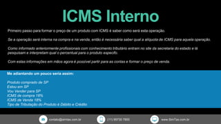 ICMS Interno
contato@simtax.com.br (11) 95730 7800 www.SimTax.com.br
Primeiro passo para formar o preço de um produto com ICMS é saber como será esta operação.
Se a operação será interna na compra e na venda, então é necessária saber qual a alíquota de ICMS para aquela operação.
Como informado anteriormente profissionais com conhecimento tributário entram no site da secretaria do estado e lá
pesquisam e interpretam qual o percentual para o produto especifo.
Com estas informações em mãos agora é possível partir para as contas e formar o preço de venda.
Me adiantando um pouco seria assim:
Produto comprado de SP
Estou em SP
Vou Vender para SP
ICMS de compra 18%
ICMS de Venda 18%
Tipo de Tributação do Produto é Débito e Crédito
 