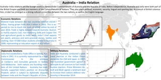Australia – India Relation
Australia–India relations are the foreign relations between the Commonwealth of Australia and the Republic of India. Before independence, Australia and India were both part of
the British Empire and both are members of the Commonwealth of Nations. They also share political, economic, security, lingual and sporting ties. As a result of British colonisa-
tion, cricket has emerged as a strong cultural connection between the two nations, as well as the English language.
Diplomatic Relations
India first established a Trade Office in Sydney, Aus-
tralia in 1941. It is currently represented by a High
Commissioner in the embassy
at Canberra and Consulate generals in Sydney
and Melbourne. both nations are founding mem-
bers of the United Nations . Australia has tradi-
tionally supported India's position on Arunachal
Pradesh, which is subject to diplomatic disputes
between India and the People's Republic of China.
Economic Relations
Bilateral trade between the two countries totalled US$18.7
billion, having grown from A$4.3 billion in 2003. This is ex-
pected to rise to touch the mark of US$40 billion by end of
year 2016. Trade is highly skewed towards Australia. Austral-
ia mainly exports Coal, non-monetary Gold and Copper Ore
and agricultural goods to India, while India's chief exports
are pearls, precious and semi-precious stones, textiles and
clothing. Over 97,000 Indian students enrolled in Australia in
2008, representing an education export of A$2 billion.
Military Relations
India and Australia conducted a joint
naval exercise in the Indian Ocean
alongside the USA and Japan. In 2007,
the Australian government agreed in
principle to sell uranium to fuel India's
nuclear reactors. Prime Ministers Ab-
bott and Modi signed a landmark deal
to increase their nations defence rela-
tionship in November 2014.
 