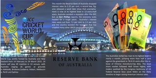The 2015 Cricket World Cup is the 11th Cricket
World Cup, jointly hosted by Australia and New
Zealand from 14 February to 29 March 2015. 14
teams will play 49 matches in 14 venues, with
Australia staging 26 games at grounds
in Adelaide, Brisbane,Canberra, Hobart, Melbourn
e, Perth and Sydney
This month the Reserve Bank of Australia dropped
interest rates to 2.25 per cent, a record low. Fig-
ures released a week later show that unemploy-
ment is now at its highest level in 12-and-a-half
years. Australia avoided a recession after the GFC
but, as Keri Phillips reports, the economy looks
headed for a rough patch. Australia’s interest
rates were cut from 7.5 per cent to 3.5 per cent
and the country avoided the recession that has
crippled many other OECD countries since then.
The Australian dollar has risen to its highest level in
nearly a month, jumping more than half a cent
against the greenback to 78.8 US cents after the re-
lease of Chinese manufacturing data. The local
share market followed Wall Street higher, with
traders soothed by the Congress testimony of US
Federal Reserve boss Janet Yellen on the likely
timeline to begin raising American interest rates.
 