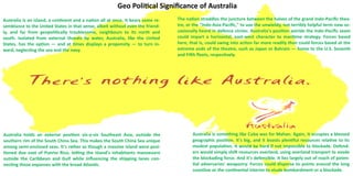 The nation straddles the juncture between the halves of the grand Indo-Pacific thea-
tre, or the "Indo-Asia-Pacific," to use the unwieldy, not terribly helpful term now oc-
casionally heard in defence circles. Australia's position astride the Indo-Pacific seam
could impart a horizontal, east-west character to maritime strategy. Forces based
here, that is, could swing into action far more readily than could forces based at the
extreme ends of the theatre, such as Japan or Bahrain — home to the U.S. Seventh
and Fifth fleets, respectively.
Australia is an island, a continent and a nation all at once. It bears some re-
semblance to the United States in that sense, albeit without even the friend-
ly, and far from geopolitically troublesome, neighbours to its north and
south. Isolated from external threats by water, Australia, like the United
States, has the option — and at times displays a propensity — to turn in-
ward, neglecting the sea and the navy.
Australia holds an exterior position vis-a-vis Southeast Asia, outside the
southern rim of the South China Sea. This makes the South China Sea unique
among semi-enclosed seas. It's rather as though a massive island were posi-
tioned due east of Puerto Rico, letting the island's inhabitants manoeuvre
outside the Caribbean and Gulf while influencing the shipping lanes con-
necting those expanses with the broad Atlantic.
Australia is something like Cuba was for Mahan. Again, it occupies a blessed
geographic position. It's big, and it boasts plentiful resources relative to its
modest population. It would be hard if not impossible to blockade. Defend-
ers would simply shift resources overland, using overland transport to evade
the blockading force. And it's defensible. It lies largely out of reach of poten-
tial adversaries' weaponry. Forces could disperse to points around the long
coastline or the continental interior to elude bombardment or a blockade.
Geo Political Significance of Australia
 