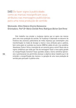 [40] Do fazer signo à publicidade:
      como as marcas ressignificam seus
      atributos nas mensagens publicitárias
      para uma nova produção de sentido

      Mestrando: Alhen Rubens Silveira Damasceno
      Orientadora: Profª Drª Maria Clotilde Perez Rodrigues Bairon Sant’Anna


                Este trabalho visa estudar a mudança sígnica que se opera nas marcas
            para uma nova produção de sentido. Tal mudança é observada no decorrer do
            histórico dos anúncios publicitários de mídia impressa que contemplem uma
            transformação no modo de divulgar a marca e seus atributos para o público,
            bem como pode ser avaliada nas marcas OMO de sabão em pó e nas sandálias
            Havaianas. Como é feita a transição de um conceito para o outro? Quais são os
            signos simbólicos que estão por trás da mensagem? Qual o novo apelo gerado
            na ressignificação marcária? Essas questões aliada a teoria semiótica (peirce-
102         ana e greimasiana) nos permitirão alcançar o objetivo desse trabalho que é de
            entender a ressignificação das marcas e a geração de uma nova produção de
            sentido para persuadir o público-alvo.
 