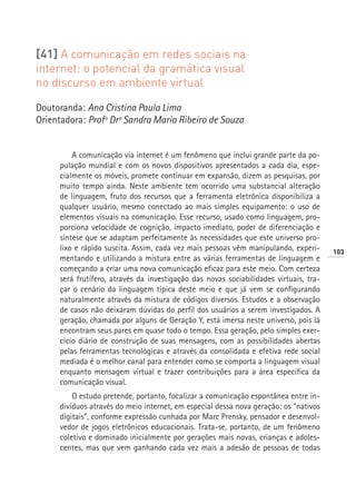 [41] A comunicação em redes sociais na
internet: o potencial da gramática visual
no discurso em ambiente virtual

Doutoranda: Ana Cristina Paula Lima
Orientadora: Profª Drª Sandra Maria Ribeiro de Souza


         A comunicação via internet é um fenômeno que inclui grande parte da po-
     pulação mundial e com os novos dispositivos apresentados a cada dia, espe-
     cialmente os móveis, promete continuar em expansão, dizem as pesquisas, por
     muito tempo ainda. Neste ambiente tem ocorrido uma substancial alteração
     de linguagem, fruto dos recursos que a ferramenta eletrônica disponibiliza a
     qualquer usuário, mesmo conectado ao mais simples equipamento: o uso de
     elementos visuais na comunicação. Esse recurso, usado como linguagem, pro-
     porciona velocidade de cognição, impacto imediato, poder de diferenciação e
     síntese que se adaptam perfeitamente às necessidades que este universo pro-
     lixo e rápido suscita. Assim, cada vez mais pessoas vêm manipulando, experi-      103
     mentando e utilizando a mistura entre as várias ferramentas de linguagem e
     começando a criar uma nova comunicação eficaz para este meio. Com certeza
     será frutífero, através da investigação das novas sociabilidades virtuais, tra-
     çar o cenário da linguagem típica deste meio e que já vem se configurando
     naturalmente através da mistura de códigos diversos. Estudos e a observação
     de casos não deixaram dúvidas do perfil dos usuários a serem investigados. A
     geração, chamada por alguns de Geração Y, está imersa neste universo, pois lá
     encontram seus pares em quase todo o tempo. Essa geração, pelo simples exer-
     cício diário de construção de suas mensagens, com as possibilidades abertas
     pelas ferramentas tecnológicas e através da consolidada e efetiva rede social
     mediada é o melhor canal para entender como se comporta a linguagem visual
     enquanto mensagem virtual e trazer contribuições para a área específica da
     comunicação visual.
         O estudo pretende, portanto, focalizar a comunicação espontânea entre in-
     divíduos através do meio internet, em especial dessa nova geração: os “nativos
     digitais”, conforme expressão cunhada por Marc Prensky, pensador e desenvol-
     vedor de jogos eletrônicos educacionais. Trata-se, portanto, de um fenômeno
     coletivo e dominado inicialmente por gerações mais novas, crianças e adoles-
     centes, mas que vem ganhando cada vez mais a adesão de pessoas de todas
 
