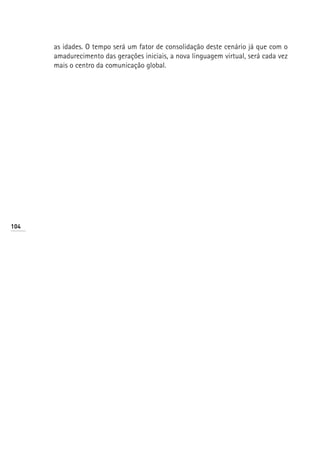 as idades. O tempo será um fator de consolidação deste cenário já que com o
      amadurecimento das gerações iniciais, a nova linguagem virtual, será cada vez
      mais o centro da comunicação global.




104
 