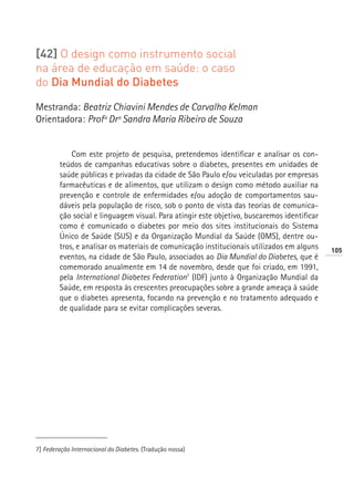 [42] O design como instrumento social
na área de educação em saúde: o caso
do Dia Mundial do Diabetes

Mestranda: Beatriz Chiavini Mendes de Carvalho Kelman
Orientadora: Profª Drª Sandra Maria Ribeiro de Souza


            Com este projeto de pesquisa, pretendemos identificar e analisar os con-
        teúdos de campanhas educativas sobre o diabetes, presentes em unidades de
        saúde públicas e privadas da cidade de São Paulo e/ou veiculadas por empresas
        farmacêuticas e de alimentos, que utilizam o design como método auxiliar na
        prevenção e controle de enfermidades e/ou adoção de comportamentos sau-
        dáveis pela população de risco, sob o ponto de vista das teorias de comunica-
        ção social e linguagem visual. Para atingir este objetivo, buscaremos identificar
        como é comunicado o diabetes por meio dos sites institucionais do Sistema
        Único de Saúde (SUS) e da Organização Mundial da Saúde (OMS), dentre ou-
        tros, e analisar os materiais de comunicação institucionais utilizados em alguns    105
        eventos, na cidade de São Paulo, associados ao Dia Mundial do Diabetes, que é
        comemorado anualmente em 14 de novembro, desde que foi criado, em 1991,
        pela International Diabetes Federation7 (IDF) junto à Organização Mundial da
        Saúde, em resposta às crescentes preocupações sobre a grande ameaça à saúde
        que o diabetes apresenta, focando na prevenção e no tratamento adequado e
        de qualidade para se evitar complicações severas.




7] Federação Internacional do Diabetes. (Tradução nossa)
 