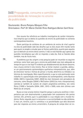 [43] Propaganda, consumo e semiótica:
      possibilidade de renovação no ensino
      da publicidade

      Doutorando: Bruno Pompeu Marques Filho
      Orientadora: Profª Drª Maria Clotilde Perez Rodrigues Bairon Sant’Anna


                Este resumo faz referência ao trabalho investigativo de caráter interpreta-
            tivo-empírico que se dedica às questões do ensino da publicidade no contexto
            contemporâneo brasileiro.
               Quem participa do cotidiano de um ambiente de ensino de nível superior
            na área da publicidade sabe dos desafios que os dias atuais têm trazido tanto
            para quem se propõe a estudar para se formar publicitário, quanto para aqueles
            que se dedicam ao ensino desta carreira. E não se está falando aqui apenas das
            questões tecnológicas que vêm se impondo a cada dia. Está se falando delas
            também, mas de muito mais.
106
                O problema que deu origem a esta pesquisa pode ser resumido na seguinte
            sentença: como fazer para que o ensino da publicidade seja mais adequado ao
            tempo em que se vive hoje? É evidente que desdobramentos daí devem decorrer,
            mas a busca central é esta mesmo. Para se tentar resolver a questão, adotou-
            se um posicionamento epistemológico qualitativo-interpretativista, que, além
            de direcionar teorias e formas de pensar o mundo, determina os métodos e as
            técnicas da investigação. Mais especificamente, o que se está praticando neste
            trabalho é a aproximação entre pensadores do contemporâneo, como Bauman
            (2008, 2001) e Lipovetsky (2007, 2004) (os mais famosos); com pensadores do
            consumo, como Douglas (2004) e McCracken (2003) (os mais interpretativos);
            valendo-se também de autores de origem pragmático-semiótica, tais como
            Peirce (1999) e Santaella (2004, 2001, 2010 e 2009, estes dois últimos com
            Nöth) (os de sempre).
                Busca-se esse arranjo teórico tripartite porque o percurso analítico e inter-
            pretativo que vem desenvolvendo o pesquisador tem exatamente três pontos
            centrais. Um, primeiro, que é a publicidade e a sua relação com o mundo ho-
            dierno. Outro, segundo, que é o consumo e a sua centralidade na vida cotidiana.
            E mais um, terceiro, que é a semiótica e as possibilidades que dela decorrem
            para dar respostas ao ensino universitário. A pesquisa de campo deve ser es-
 