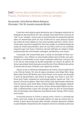 [44] Cinema documentário e campanha pública –
      Fluxos, fronteiras e leituras entre os campos

      Doutoranda: Carla Daniela Rabelo Rodrigues
      Orientador: Prof. Dr. Leandro Leonardo Batista


                A tese tem como objetivo geral demonstrar que a linguagem audiovisual na
            produção de documentários tem sido utilizada como documento e discurso do
            “real” ou da “verdade”, muitas vezes se transformando em campanhas públicas
            sobre um determinado ponto de vista. Evidenciam-se nesta pesquisa àqueles
            que tratam de temas ligados ao risco como questões políticas e sociais, envol-
            vendo saúde, economia e geopolítica. Com isso, propõe-se a problematização do
            campo do cinema documentário, tanto em sua forma como em seu conteúdo,
            enquanto lugar com fluxos e fronteiras não bem definidas em relação à ficção,
            autoencenação dos entrevistados, montagem, partidarismo, entre outros.
                A discussão será encaminhada para o estudo da Sociedade de Risco con-
108
            temporânea e seus reflexos na comunicação pública para entender suas apro-
            priações ou reverberações no que tange à produção audiovisual, visto que esta
            é um tipo de comunicação de grandes proporções em alcance de público. Os
            temas supracitados foram base para as escolhas dos filmes (O aborto dos outros;
            O veneno está na mesa; Chemia) e suas respectivas análises.
                Utilizar-se-ão as referências bibliográficas do Cinema, Comunicação Social
            e das Ciências Sociais. Por meio de alguns estudiosos como Roger Odin, Serge
            Daney, Noel Carrol, Bill Nichols, Jean-Louis Comolli, entre outros, será discutida
            a teoria do documentário, suas formas de aparição, seus fluxos e suas fron-
            teiras entre ficção, campanha de comunicação pública, registro do “real” e as
            possíveis leituras do gênero. Sobre Risco Social serão apresentadas referências
            fruto de teóricos como Ulrich Beck, Anthony Giddens, Mary Douglas, Deborah
            Lupton, Zygmunt Bauman, entre outros. O tema Comunicação Pública será tra-
            tado e problematizado a partir das principais obras da área de Comunicação,
            além da Sociologia como Habermas, Guy Debord, Susan Sontag, Vilém Flusser,
            entre outros.
                A discussão percorre os limites e avanços entre a forma e o conteúdo dos
            filmes, como seus modos de enunciação pública em salas de cinema e/ou te-
            levisão. A partir dessa discussão sobre emissão, tentamos apresentar também
            as possibilidades interpretativas dos receptores diante do conteúdo audiovisual
 