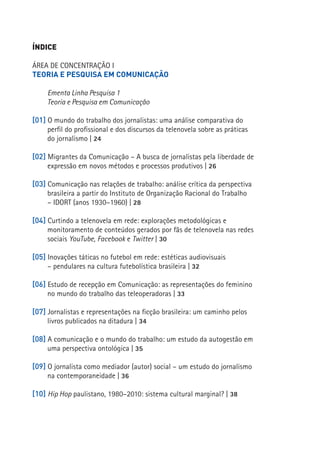 ÍNDICE

ÁREA DE CONCENTRAÇÃO I
TEORIA E PESQUISA EM COMUNICAÇÃO

     Ementa Linha Pesquisa 1
     Teoria e Pesquisa em Comunicação

[01] O mundo do trabalho dos jornalistas: uma análise comparativa do
     perfil do profissional e dos discursos da telenovela sobre as práticas
     do jornalismo | 24

[02] Migrantes da Comunicação – A busca de jornalistas pela liberdade de
     expressão em novos métodos e processos produtivos | 26

[03] Comunicação nas relações de trabalho: análise crítica da perspectiva
     brasileira a partir do Instituto de Organização Racional do Trabalho
     – IDORT (anos 1930–1960) | 28

[04] Curtindo a telenovela em rede: explorações metodológicas e
                                                                              11
     monitoramento de conteúdos gerados por fãs de telenovela nas redes
     sociais YouTube, Facebook e Twitter | 30

[05] Inovações táticas no futebol em rede: estéticas audiovisuais
     – pendulares na cultura futebolística brasileira | 32

[06] Estudo de recepção em Comunicação: as representações do feminino
     no mundo do trabalho das teleoperadoras | 33

[07] Jornalistas e representações na ficção brasileira: um caminho pelos
     livros publicados na ditadura | 34

[08] A comunicação e o mundo do trabalho: um estudo da autogestão em
     uma perspectiva ontológica | 35

[09] O jornalista como mediador (autor) social – um estudo do jornalismo
     na contemporaneidade | 36

[10] Hip Hop paulistano, 1980–2010: sistema cultural marginal? | 38
 