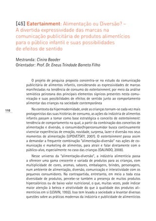 [45] Eatertainment: Alimentação ou Diversão? –
      A divertida expressividade das marcas na
      comunicação publicitária de produtos alimentícios
      para o público infantil e suas possibilidades
      de efeitos de sentido

      Mestranda: Cinira Baader
      Orientador: Prof. Dr. Eneus Trindade Barreto Filho


                O projeto de pesquisa proposto concentra-se no estudo da comunicação
            publicitária de alimentos infantis, considerando as expressividades de marcas
            manifestadas na tendência de consumo do eatertainment, por meio da análise
            semiótica peirceana dos principais elementos sígnicos presentes nesta comu-
            nicação e suas possibilidades de efeitos de sentido junto ao comportamento
            alimentar das crianças na sociedade contemporânea
110             No contexto da hipermodernidade, onde as crianças tornam-se cada vez mais
            protagonistas das suas histórias de consumo, as ações da indústria de alimentos
            infantis passam a tomar como base estratégica o conceito de eatertainment:
            tendência de comportamento na qual, a partir da combinação dos conceitos de
            alimentação e diversão, o consumidor/hiperconsumidor busca continuamente
            vivenciar experiências de emoção, novidade, surpresa, lazer e diversão nos seus
            momentos de alimentação (LIPOVETSKY, 2007). O eatertainment passa assim
            a demandar a frequente combinação “alimentação-diversão” nas ações de co-
            municação e marketing de alimentos, para atrair e falar diretamente com o
            público-alvo, especialmente no caso das crianças (GALINDO, 2008).
                Nesse universo da “alimentação-diversão”, a indústria alimentícia passa
            a oferecer uma gama crescente e variada de produtos para as crianças, com
            multiplicidade de cores, aromas, sabores, embalagens, brindes, personagens,
            num ambiente de alimentação, diversão, comunicação e interatividade com os
            pequenos consumidores. Na contrapartida, entretanto, em meio a toda essa
            diversidade de produtos, percebe-se também a presença de muitos produtos
            hipercalóricos ou de baixo valor nutricional, o que, muitas vezes, pode indicar
            maior atenção à beleza e atratividade do que à qualidade dos produtos ali-
            mentícios em si (LEWIN, 1992). Isso tem levado a sociedade a levantar diversas
            questões sobre as práticas modernas da indústria e publicidade de alimentícios
 