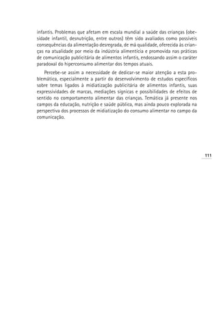 infantis. Problemas que afetam em escala mundial a saúde das crianças (obe-
sidade infantil, desnutrição, entre outros) têm sido avaliados como possíveis
consequências da alimentação desregrada, de má qualidade, oferecida às crian-
ças na atualidade por meio da indústria alimentícia e promovida nas práticas
de comunicação publicitária de alimentos infantis, endossando assim o caráter
paradoxal do hiperconsumo alimentar dos tempos atuais.
   Percebe-se assim a necessidade de dedicar-se maior atenção a esta pro-
blemática, especialmente a partir do desenvolvimento de estudos específicos
sobre temas ligados à midiatização publicitária de alimentos infantis, suas
expressividades de marcas, mediações sígnicas e possibilidades de efeitos de
sentido no comportamento alimentar das crianças. Temática já presente nos
campos da educação, nutrição e saúde pública, mas ainda pouco explorada na
perspectiva dos processos de midiatização do consumo alimentar no campo da
comunicação.




                                                                                111
 