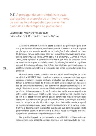 [46] A propaganda contraintuitiva e suas
      expressões: a proposta de um instrumento
      de avaliação e diagnóstico para orientar
      o uso dos estereótipos na publicidade

      Doutorando: Francisco Vanildo Leite
      Orientador: Prof. Dr. Leandro Leonardo Batista


                Atualizar e ampliar os debates sobre os efeitos da publicidade para além
            das questões mercadológicas, mas inerentemente conectada a elas, é o que se
            propõe apresentar durante as reflexões e produções desdobradas deste proje-
            to. Entender como a publicidade com suas inovações discursivas, como a ten-
            dência contraintuitiva (LEITE, 2009; LEITE, F. e BATISTA; L. L., 2008, e FRY, P.,
            2002), pode repercutir e contribuir socialmente por meio do consumo e usos
            de suas estruturas para o estabelecimento de orientações sociais e cognitivas,
            em prol de indivíduos alvos de inscrições estereotípicas e preconceituosas, é a
112         problematização que motivará a construção das linhas teóricas basilares desta
            pesquisa.
                O pensar deste projeto considera que nas atuais manifestações da cultu-
            ra midiática (KELLNER, 2001) brasileira promove-se uma crescente busca para
            propagar, mediante esforços pontuais, produções que abordem nas suas re-
            tóricas a contextualização da diversidade identitária sociocultural. Tais ações
            são de considerável relevância, pois contribuem pedagogicamente para a for-
            mação de debates sobre a responsabilidade social dessas comunicações e seus
            possíveis efeitos no processo de (des)construção e deslocamento cognitivo de
            estereótipos tradicionais negativos. No entanto, apesar desses esforços, muito
            se tem a ser debatido nesse campo, pois os parâmetros iniciais de visibilidade
            oferecidos aos membros de grupos minoritários, como por exemplo, aos indiví-
            duos da categoria social e identitária negro (foco das análises desta pesquisa),
            na maioria dessas produções, correspondem majoritariamente a questões quan-
            titativas e desconsideram os aspectos qualitativos que, com mais propriedade,
            possivelmente, poderiam empreender e estimular novas associações e contex-
            tos positivos para essas categorias estigmatizadas.
                Por quantitativo pode-se pensar no discurso publicitário politicamente cor-
            reto que tem como proposta apenas a inserção, sem expressividade, de repre-
 