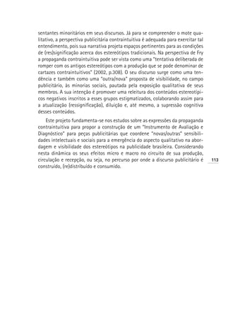 sentantes minoritários em seus discursos. Já para se compreender o mote qua-
litativo, a perspectiva publicitária contraintuitiva é adequada para exercitar tal
entendimento, pois sua narrativa projeta espaços pertinentes para as condições
de (res)significação acerca dos estereótipos tradicionais. Na perspectiva de Fry
a propaganda contraintuitiva pode ser vista como uma “tentativa deliberada de
romper com os antigos estereótipos com a produção que se pode denominar de
cartazes contraintuitivos” (2002, p.308). O seu discurso surge como uma ten-
dência e também como uma “outra/nova” proposta de visibilidade, no campo
publicitário, às minorias sociais, pautada pela exposição qualitativa de seus
membros. A sua intenção é promover uma releitura dos conteúdos estereotípi-
cos negativos inscritos a esses grupos estigmatizados, colaborando assim para
a atualização (ressignificação), diluição e, até mesmo, a supressão cognitiva
desses conteúdos.
    Este projeto fundamenta-se nos estudos sobre as expressões da propaganda
contraintuitiva para propor a construção de um “Instrumento de Avaliação e
Diagnóstico” para peças publicitárias que coordene “novas/outras” sensibili-
dades intelectuais e sociais para a emergência do aspecto qualitativo na abor-
dagem e visibilidade dos estereótipos na publicidade brasileira. Considerando
nesta dinâmica os seus efeitos micro e macro no circuito de sua produção,
circulação e recepção, ou seja, no percurso por onde a discurso publicitário é       113
construído, (re)distribuído e consumido.
 