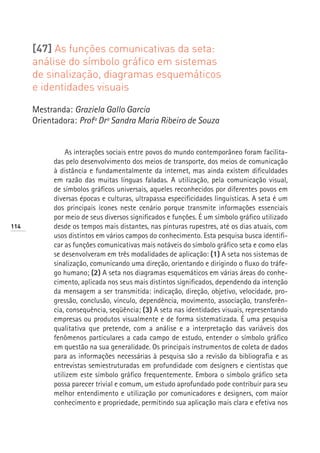 [47] As funções comunicativas da seta:
      análise do símbolo gráfico em sistemas
      de sinalização, diagramas esquemáticos
      e identidades visuais

      Mestranda: Graziela Gallo Garcia
      Orientadora: Profª Drª Sandra Maria Ribeiro de Souza


               As interações sociais entre povos do mundo contemporâneo foram facilita-
           das pelo desenvolvimento dos meios de transporte, dos meios de comunicação
           à distância e fundamentalmente da internet, mas ainda existem dificuldades
           em razão das muitas línguas faladas. A utilização, pela comunicação visual,
           de símbolos gráficos universais, aqueles reconhecidos por diferentes povos em
           diversas épocas e culturas, ultrapassa especificidades linguísticas. A seta é um
           dos principais ícones neste cenário porque transmite informações essenciais
           por meio de seus diversos significados e funções. É um símbolo gráfico utilizado
114        desde os tempos mais distantes, nas pinturas rupestres, até os dias atuais, com
           usos distintos em vários campos do conhecimento. Esta pesquisa busca identifi-
           car as funções comunicativas mais notáveis do símbolo gráfico seta e como elas
           se desenvolveram em três modalidades de aplicação: (1) A seta nos sistemas de
           sinalização, comunicando uma direção, orientando e dirigindo o fluxo do tráfe-
           go humano; (2) A seta nos diagramas esquemáticos em várias áreas do conhe-
           cimento, aplicada nos seus mais distintos significados, dependendo da intenção
           da mensagem a ser transmitida: indicação, direção, objetivo, velocidade, pro-
           gressão, conclusão, vínculo, dependência, movimento, associação, transferên-
           cia, consequência, seqüência; (3) A seta nas identidades visuais, representando
           empresas ou produtos visualmente e de forma sistematizada. É uma pesquisa
           qualitativa que pretende, com a análise e a interpretação das variáveis dos
           fenômenos particulares a cada campo de estudo, entender o símbolo gráfico
           em questão na sua generalidade. Os principais instrumentos de coleta de dados
           para as informações necessárias à pesquisa são a revisão da bibliografia e as
           entrevistas semiestruturadas em profundidade com designers e cientistas que
           utilizem este símbolo gráfico frequentemente. Embora o símbolo gráfico seta
           possa parecer trivial e comum, um estudo aprofundado pode contribuir para seu
           melhor entendimento e utilização por comunicadores e designers, com maior
           conhecimento e propriedade, permitindo sua aplicação mais clara e efetiva nos
 
