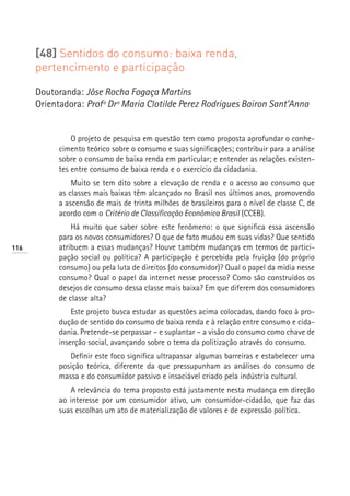 [48] Sentidos do consumo: baixa renda,
      pertencimento e participação

      Doutoranda: Jôse Rocha Fogaça Martins
      Orientadora: Profª Drª Maria Clotilde Perez Rodrigues Bairon Sant’Anna


                O projeto de pesquisa em questão tem como proposta aprofundar o conhe-
            cimento teórico sobre o consumo e suas significações; contribuir para a análise
            sobre o consumo de baixa renda em particular; e entender as relações existen-
            tes entre consumo de baixa renda e o exercício da cidadania.
                Muito se tem dito sobre a elevação de renda e o acesso ao consumo que
            as classes mais baixas têm alcançado no Brasil nos últimos anos, promovendo
            a ascensão de mais de trinta milhões de brasileiros para o nível de classe C, de
            acordo com o Critério de Classificação Econômica Brasil (CCEB).
                Há muito que saber sobre este fenômeno: o que significa essa ascensão
            para os novos consumidores? O que de fato mudou em suas vidas? Que sentido
116         atribuem a essas mudanças? Houve também mudanças em termos de partici-
            pação social ou política? A participação é percebida pela fruição (do próprio
            consumo) ou pela luta de direitos (do consumidor)? Qual o papel da mídia nesse
            consumo? Qual o papel da internet nesse processo? Como são construídos os
            desejos de consumo dessa classe mais baixa? Em que diferem dos consumidores
            de classe alta?
                Este projeto busca estudar as questões acima colocadas, dando foco à pro-
            dução de sentido do consumo de baixa renda e à relação entre consumo e cida-
            dania. Pretende-se perpassar – e suplantar – a visão do consumo como chave de
            inserção social, avançando sobre o tema da politização através do consumo.
               Definir este foco significa ultrapassar algumas barreiras e estabelecer uma
            posição teórica, diferente da que pressupunham as análises do consumo de
            massa e do consumidor passivo e insaciável criado pela indústria cultural.
               A relevância do tema proposto está justamente nesta mudança em direção
            ao interesse por um consumidor ativo, um consumidor-cidadão, que faz das
            suas escolhas um ato de materialização de valores e de expressão política.
 