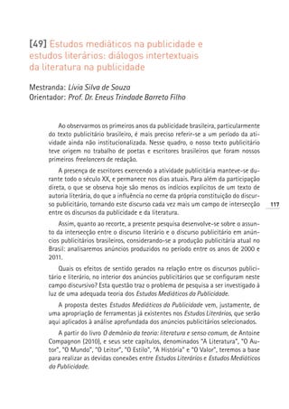 [49] Estudos mediáticos na publicidade e
estudos literários: diálogos intertextuais
da literatura na publicidade

Mestranda: Lívia Silva de Souza
Orientador: Prof. Dr. Eneus Trindade Barreto Filho


          Ao observarmos os primeiros anos da publicidade brasileira, particularmente
      do texto publicitário brasileiro, é mais preciso referir-se a um período da ati-
      vidade ainda não institucionalizada. Nesse quadro, o nosso texto publicitário
      teve origem no trabalho de poetas e escritores brasileiros que foram nossos
      primeiros freelancers de redação.
          A presença de escritores exercendo a atividade publicitária manteve-se du-
      rante todo o século XX, e permanece nos dias atuais. Para além da participação
      direta, o que se observa hoje são menos os indícios explícitos de um texto de
      autoria literária, do que a influência no cerne da própria constituição do discur-
      so publicitário, tornando este discurso cada vez mais um campo de intersecção        117
      entre os discursos da publicidade e da literatura.
          Assim, quanto ao recorte, a presente pesquisa desenvolve-se sobre o assun-
      to da intersecção entre o discurso literário e o discurso publicitário em anún-
      cios publicitários brasileiros, considerando-se a produção publicitária atual no
      Brasil: analisaremos anúncios produzidos no período entre os anos de 2000 e
      2011.
          Quais os efeitos de sentido gerados na relação entre os discursos publici-
      tário e literário, no interior dos anúncios publicitários que se configuram neste
      campo discursivo? Esta questão traz o problema de pesquisa a ser investigado à
      luz de uma adequada teoria dos Estudos Mediáticos da Publicidade.
         A proposta destes Estudos Mediáticos da Publicidade vem, justamente, de
      uma apropriação de ferramentas já existentes nos Estudos Literários, que serão
      aqui aplicados à análise aprofundada dos anúncios publicitários selecionados.
          A partir do livro O demônio da teoria: literatura e senso comum, de Antoine
      Compagnon (2010), e seus sete capítulos, denominados “A Literatura”, “O Au-
      tor”, “O Mundo”, “O Leitor”, “O Estilo”, “A História” e “O Valor”, teremos a base
      para realizar as devidas conexões entre Estudos Literários e Estudos Mediáticos
      da Publicidade.
 
