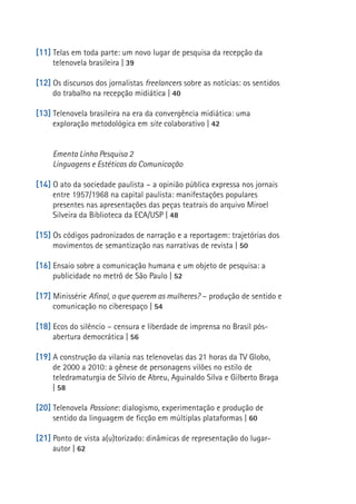 [11] Telas em toda parte: um novo lugar de pesquisa da recepção da
          telenovela brasileira | 39

     [12] Os discursos dos jornalistas freelancers sobre as notícias: os sentidos
          do trabalho na recepção midiática | 40

     [13] Telenovela brasileira na era da convergência midiática: uma
          exploração metodológica em site colaborativo | 42


          Ementa Linha Pesquisa 2
          Linguagens e Estéticas da Comunicação

     [14] O ato da sociedade paulista – a opinião pública expressa nos jornais
          entre 1957/1968 na capital paulista: manifestações populares
          presentes nas apresentações das peças teatrais do arquivo Miroel
          Silveira da Biblioteca da ECA/USP | 48

     [15] Os códigos padronizados de narração e a reportagem: trajetórias dos
          movimentos de semantização nas narrativas de revista | 50
12

     [16] Ensaio sobre a comunicação humana e um objeto de pesquisa: a
          publicidade no metrô de São Paulo | 52

     [17] Minissérie Afinal, o que querem as mulheres? – produção de sentido e
          comunicação no ciberespaço | 54

     [18] Ecos do silêncio – censura e liberdade de imprensa no Brasil pós-
          abertura democrática | 56

     [19] A construção da vilania nas telenovelas das 21 horas da TV Globo,
          de 2000 a 2010: a gênese de personagens vilões no estilo de
          teledramaturgia de Silvio de Abreu, Aguinaldo Silva e Gilberto Braga
          | 58

     [20] Telenovela Passione: dialogismo, experimentação e produção de
          sentido da linguagem de ficção em múltiplas plataformas | 60

     [21] Ponto de vista a(u)torizado: dinâmicas de representação do lugar-
          autor | 62
 