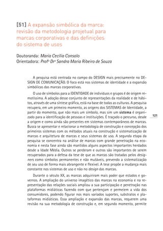 [51] A expansão simbólica da marca:
revisão da metodologia projetual para
marcas corporativas e das definições
do sistema de usos

Doutoranda: Maria Cecília Consolo
Orientadora: Profª Drª Sandra Maria Ribeiro de Souza


        A pesquisa está centrada no campo do DESIGN mais precisamente no DE-
     SIGN DE COMUNICAÇÃO. O foco está nos sistemas de identidade e a expansão
     simbólicas das marcas corporativas.
         O uso de símbolos para a IDENTIDADE de indivíduos e grupos é de origem re-
     motíssima. A adoção desse conjunto de representações da realidade e de hábi-
     tos, através de uma síntese gráfica, está na base de todas as culturas. A pesquisa
     recupera, em um primeiro momento, as origens dos SISTEMAS de Identidade, a
     partir do momento, que não mais um símbolo, mas sim um sistema é organi-
                                                                                          121
     zado para a identificação de pessoas e instituições. É traçado o percurso, desde
     a origem e como ainda são presentes em sistemas contemporâneos de marcas.
     Busca se apresentar e relacionar a metodologia de construção e concepção dos
     primeiros sistemas com os métodos atuais na construção e sistematização de
     marcas e arquitetura de marcas e seus sistemas de uso. A segunda etapa da
     pesquisa se concentra na análise de marcas com grande penetração na eco-
     nomia e nesta fase ainda são mantidos alguns aspectos importantes herdados
     desde a Idade Média. Outros se perderam e outros são importantes de serem
     recuperados para a defesa da tese de que as marcas são tratadas pelos desig-
     ners como símbolos permanentes e não mutáveis, prevendo a sistematização
     de seu uso de forma mais abrangente e flexível. A tese propõe a mudança mais
     constante nos sistemas de uso e não no design das marcas.
         Durante o século XX, as marcas adquiriram mais poder que estados e go-
     vernos. A ampliação do universo imagético das marcas na economia e na re-
     presentação das relações sociais ampliou a sua participação e penetração nas
     plataformas midiáticas fazendo com que pertençam e permeiem a vida dos
     consumidores, podendo figurar nos mais variados suportes, substratos e pla-
     taformas midiáticas. Essa ampliação e expansão das marcas, requerem uma
     revisão na sua metodologia de construção e, em segundo momento, permite
 