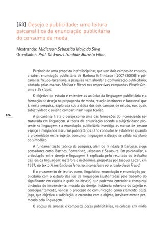 [53] Desejo e publicidade: uma leitura
      psicanalítica da enunciação publicitária
      do consumo de moda

      Mestrando: Midierson Sebastião Maia da Silva
      Orientador: Prof. Dr. Eneus Trindade Barreto Filho


                Partindo de uma proposta interdisciplinar, que une dois campos de estudos,
            a saber: enunciação publicitária de Barbosa  Trindade [(2007 (2003)] e psi-
            canálise freudo-lacaniana, a pesquisa vem abordar a comunicação publicitária,
            adotada pelas marcas Melissa e Diesel nas respectivas campanhas Plastic Dre-
            ams e Be stupid.
                O objetivo do estudo é entender as astúcias da linguagem publicitária e a
            formação do desejo na propaganda de moda, relação intrínseca e funcional que
            é, nesta pesquisa, explorada sob a ótica dos dois campos de estudo, nos quais
            subjetividade e sujeito compartilham lugar teórico.
124
                A psicanálise trata o desejo como uma das formações do inconsciente es-
            truturado em linguagem. A teoria da enunciação aborda a subjetividade pre-
            sente na linguagem e a enunciação publicitária investiga as marcas de pessoa
            espaço e tempo nos discursos publicitários. O fio condutor se estabelece quando
            a proximidade entre sujeito, consumo, linguagem e desejo se valida no plano
            do simbólico.
                A fundamentação teórica da pesquisa, além de Trindade  Barbosa, elege
            pensadores como Barthes, Benveniste, Jakobson e Saussure. Em psicanálise, a
            articulação entre desejo e linguagem é explicada pelo resultado do trabalho
            das leis da linguagem: metáfora e metonímia, propostas por Jacques Lacan, em
            1957, no texto A instância da letra no inconsciente ou a razão desde Freud.
                É o cruzamento de teorias como, linguística, enunciação e enunciação pu-
            blicitária com o estudo das leis da linguagem (sustentadas pelo trabalho do
            significante em cadeia e grafo do desejo) que podemos entender a complexa
            dinâmica do inconsciente, morada do desejo, instância soberana do sujeito e,
            consequentemente, validar o processo de comunicação como elemento deste
            jogo, que objetiva a satisfação, o encontro com o objeto, inevitavelmente per-
            meado pela linguagem.
               O corpus de análise é composto peças publicitárias, veiculadas em mídia
 