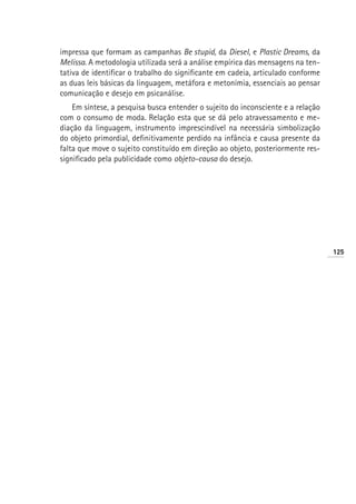 impressa que formam as campanhas Be stupid, da Diesel, e Plastic Dreams, da
Melissa. A metodologia utilizada será a análise empírica das mensagens na ten-
tativa de identificar o trabalho do significante em cadeia, articulado conforme
as duas leis básicas da linguagem, metáfora e metonímia, essenciais ao pensar
comunicação e desejo em psicanálise.
    Em síntese, a pesquisa busca entender o sujeito do inconsciente e a relação
com o consumo de moda. Relação esta que se dá pelo atravessamento e me-
diação da linguagem, instrumento imprescindível na necessária simbolização
do objeto primordial, definitivamente perdido na infância e causa presente da
falta que move o sujeito constituído em direção ao objeto, posteriormente res-
significado pela publicidade como objeto-causa do desejo.




                                                                                  125
 