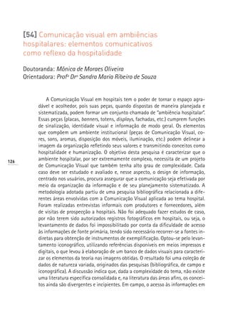 [54] Comunicação visual em ambiências
      hospitalares: elementos comunicativos
      como reflexo da hospitalidade

      Doutoranda: Mônica de Moraes Oliveira
      Orientadora: Profª Drª Sandra Maria Ribeiro de Souza


               A Comunicação Visual em hospitais tem o poder de tornar o espaço agra-
           dável e acolhedor, pois suas peças, quando dispostas de maneira planejada e
           sistematizada, podem formar um conjunto chamado de “ambiência hospitalar”.
           Essas peças (placas, banners, totens, displays, fachadas, etc.) cumprem funções
           de sinalização, identidade visual e informação de modo geral. Os elementos
           que compõem um ambiente institucional (peças de Comunicação Visual, co-
           res, sons, aromas, disposição dos móveis, iluminação, etc.) podem delinear a
           imagem da organização refletindo seus valores e transmitindo conceitos como
           hospitalidade e humanização. O objetivo desta pesquisa é caracterizar que o
126
           ambiente hospitalar, por ser extremamente complexo, necessita de um projeto
           de Comunicação Visual que também tenha alto grau de complexidade. Cada
           caso deve ser estudado e avaliado e, nesse aspecto, o design de informação,
           centrado nos usuários, procura assegurar que a comunicação seja efetivada por
           meio da organização da informação e de seu planejamento sistematizado. A
           metodologia adotada partiu de uma pesquisa bibliográfica relacionada a dife-
           rentes áreas envolvidas com a Comunicação Visual aplicada ao tema hospital.
           Foram realizadas entrevistas informais com produtores e fornecedores, além
           de visitas de prospecção a hospitais. Não foi adequado fazer estudos de caso,
           por não terem sido autorizados registros fotográficos em hospitais, ou seja, o
           levantamento de dados foi impossibilitado por conta da dificuldade de acesso
           às informações de fonte primária, tendo sido necessário recorrer-se a fontes in-
           diretas para obtenção de instrumentos de exemplificação. Optou-se pelo levan-
           tamento iconográfico, utilizando referências disponíveis em meios impressos e
           digitais, o que levou à elaboração de um banco de dados visuais para caracteri-
           zar os elementos da teoria nas imagens obtidas. O resultado foi uma coleção de
           dados de natureza variada, originados das pesquisas (bibliográfica, de campo e
           iconográfica). A discussão indica que, dada a complexidade do tema, não existe
           uma literatura específica consolidada e, na literatura das áreas afins, os concei-
           tos ainda são divergentes e incipientes. Em campo, o acesso às informações em
 