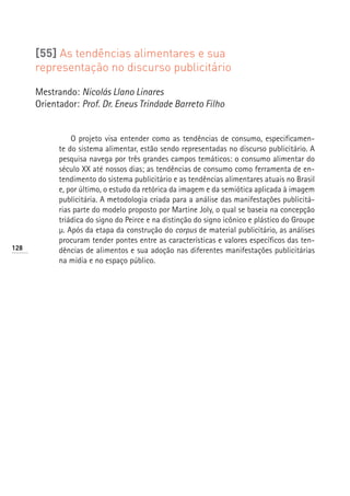 [55] As tendências alimentares e sua
      representação no discurso publicitário

      Mestrando: Nicolás Llano Linares
      Orientador: Prof. Dr. Eneus Trindade Barreto Filho


                O projeto visa entender como as tendências de consumo, especificamen-
            te do sistema alimentar, estão sendo representadas no discurso publicitário. A
            pesquisa navega por três grandes campos temáticos: o consumo alimentar do
            século XX até nossos dias; as tendências de consumo como ferramenta de en-
            tendimento do sistema publicitário e as tendências alimentares atuais no Brasil
            e, por último, o estudo da retórica da imagem e da semiótica aplicada à imagem
            publicitária. A metodologia criada para a análise das manifestações publicitá-
            rias parte do modelo proposto por Martine Joly, o qual se baseia na concepção
            triádica do signo do Peirce e na distinção do signo icônico e plástico do Groupe
            µ. Após da etapa da construção do corpus de material publicitário, as análises
            procuram tender pontes entre as características e valores específicos das ten-
128         dências de alimentos e sua adoção nas diferentes manifestações publicitárias
            na mídia e no espaço público.
 