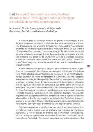 [56] As superfícies genéricas comunicativas
da publicidade: investigações sobre a percepção
e produção de sentido na propaganda

Mestrando: Renato Lacastagneratte de Figueiredo
Orientador: Prof. Dr. Leandro Leonardo Batista


         A presente pesquisa investiga aspectos do processo de percepção e pro-
     dução de sentido da mensagem publicitária. Sua primeira hipótese é a de que
     esse discurso conta com uma série de “superfícies comunicativas” que estariam
     presentes na enunciação publicitária: (1) a mensagem em si, (2) sua forma e
     (3) o que classifica como seu contexto de atuação. Esta hipótese é suportada
     por uma revisão das principais teorias da comunicação, em especial a semió-
     tica peirceana e os conceitos de Enunciação, Discurso e Formação Discursiva.
     A análise da valoração destes conteúdos e seus possíveis “efeitos” para o “re-
     ceptor” da mensagem se utiliza da semiótica francesa e de Teorias Cognitivas,
     respectivamente.                                                                   129
         A partir deste quadro teórico, a pesquisa procura conceituar essas “super-
     fícies de comunicação” identificadas na mensagem publicitária, dividindo-as
     entre “Conteúdos Expressivos” (aspectos da mensagem em si), “Conteúdos Ge-
     néricos” (aspectos da forma da mensagem) e “Conteúdos Atuantes” (aspectos
     do contexto de atuação). Na superfície “Expressiva” da mensagem, identificam-
     se como as principais fontes de significação possível da mensagem: o trabalho
     com as figuras do imaginário do consumo; o que define como “imagética da
     mensagem”; e o próprio conteúdo enunciado. Já na abordagem dos “Conteúdos
     Genéricos” enfocam-se os efeitos de sentido agregados pelas características da
     Formação Discursiva Publicitária, bem como os efeitos da própria “propaganda”
     enquanto tal e os aspectos simbólicos contextuais como a “ojeriza ou idolatria
     à Forma Marca”. Por fim, ao conceituar a existência dos “Conteúdos Atuantes”,
     aponta-se o conceito de Atitude; Interdiscurso marcário; e a estratégia inscrita
     na campanha como principais elementos capazes de participar da semiose.
         Objetiva-se conceituar a existência de tais superfícies comunicativas, for-
     necendo um modelo teórico capaz de analisar a expressividade da enunciação
     publicitária. O foco do estudo, no entanto, são os chamados “Conteúdos Ge-
     néricos”, nos quais a pesquisa se aprofunda e fornece um “arcabouço” de tais
     conteúdos na Publicidade. Para tanto, é executada uma análise do discurso dos
 