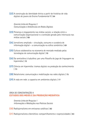 [22] A construção da identidade étnica a partir de histórias de vida
     digitais de jovens do Ensino Fundamental II | 64


     Ementa Linha de Pesquisa 3
     Comunicação e Ambiências em Redes Digitais

[23] Presença e engajamento nas mídias sociais: a relação entre a
     comunicação organizacional e o conteúdo gerado pelo internauta nas
     mídias sociais | 68

[24] Jornalismo ampliado – circulação, consumo e curadoria de
     informação digital – a comunicação na esfera semântica | 69

[25] Cultura colaborativa na economia de mercado mediada pelas
     tecnologias de comunicação digital | 70

[26] Da semiosfera à ludusfera: por uma filosofia do jogo de linguagem na
     hipermídia | 72
                                                                            13
[27] Ciência em hipermídia: tramas digitais na produção do conhecimento
     | 73

[28] Netativismo: comunicação e mobilização nas redes digitais | 75

[29] A roda em rede: a capoeira em ambientes digitais | 77




ÁREA DE CONCENTRAÇÃO II
ESTUDOS DOS MEIOS E DA PRODUÇÃO MEDIÁTICA

     Ementa Linha de Pesquisa 1
     Informações e Mediações nas Práticas Sociais

[30] Radiojornalismo em emissoras católicas | 82

[31] Radiojornalismo cibernético: compartilhamento e expressividades | 83
 